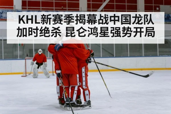 KHL新赛季揭幕战中国龙队加时绝杀 昆仑鸿星强势开局