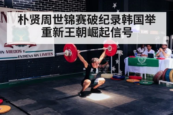 朴贤周世锦赛破纪录韩国举重新王朝崛起信号