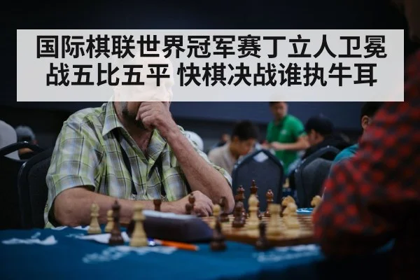 国际棋联世界冠军赛丁立人卫冕战五比五平 快棋决战谁执牛耳